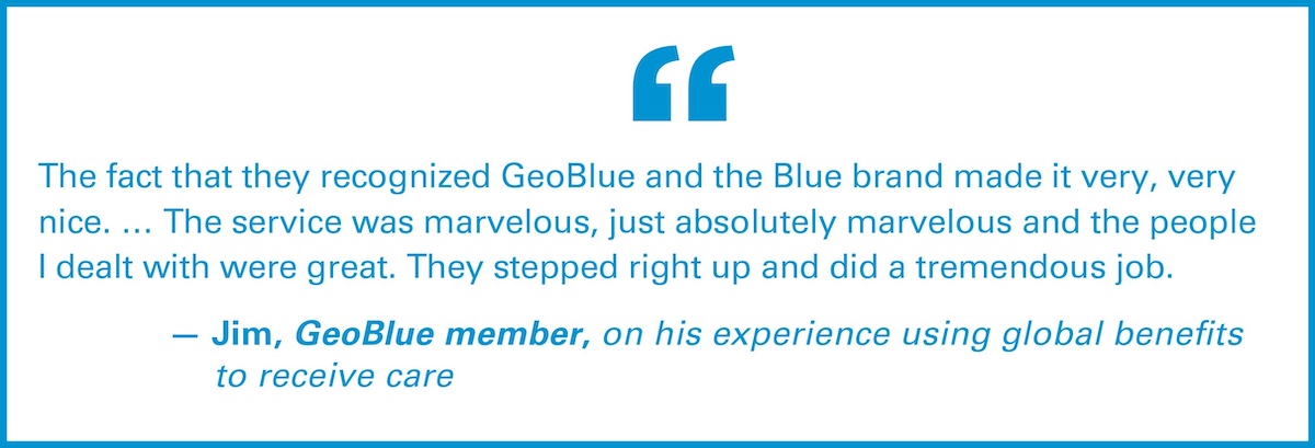 The fact that they recognized GeoBlue and the Blue brand made it very, very nice. ... The service was marvelous, just absolutely marvelous and the people I dealt with were great. They stepped right up and did a tremendous job. — Jim, GeoBlue member, on his experience using global benefits to receive care